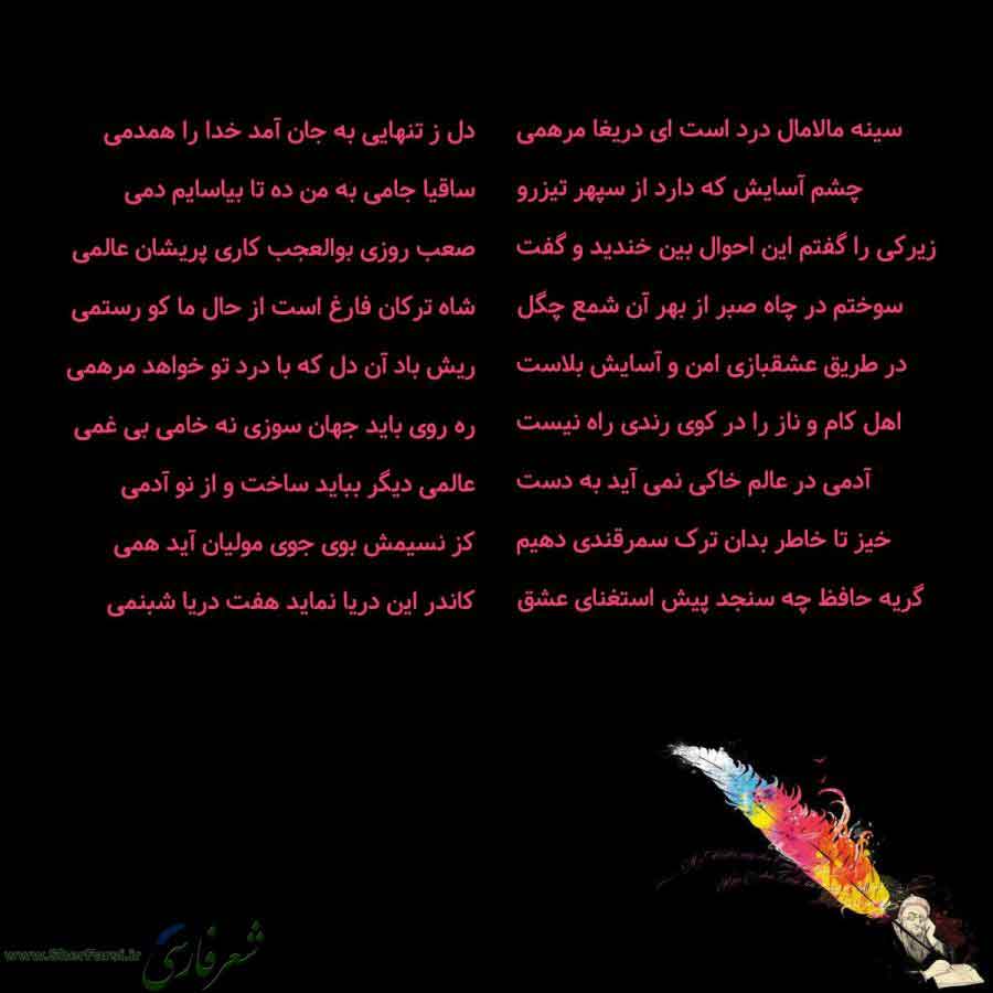 پس زمینه سیاه متن نوشته:  سینه مالامال درد است ای دریغا مرهمی
چشم آسایش که دارد از سپهر تیزرو
زیرکی را گفتم این احوال بین خندید و گفت
سوختم در چاه صبر از بهر آن شمع چگل
در طریق عشقبازی امن و آسایش بلاست
اهل کام و ناز را در کوی رندی راه نیست
آدمی در عالم خاکی نمی آید به دست
خیز تا خاطر بدان ترک سمرقندی دهیم
گریه حافظ چه سنجد پیش استغنای عشق دل ز تنهایی به جان آمد خدا را همدمی
ساقیا جامی به من ده تا بیاسایم دمی
صعب روزی بوالعجب کاری پریشان عالمی
شاه ترکان فارغ است از حال ما کو رستمی
ریش باد آن دل 