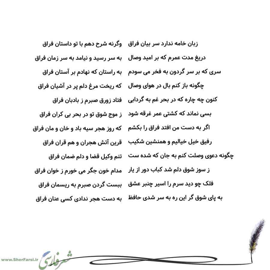 پس زمینه سفید متن نوشته:  وگرنه شرح دهم با تو داستان فراق
به سر رسید و نیامد به سر زمان فراق
به راستان که نهادم بر آستان فراق
که ریخت مرغ دلم پر در آشیان فراق
فتاد زورق صبرم ز بادبان فراق
ز موج شوق تو در بحر بی کران فراق
که روز هجر سیه باد و خان و مان فراق
قرین آتش هجران و هم قران فراق
تنم وکیل قضا و دلم ضمان فراق
مدام خون جگر می خورم ز خوان فراق
ببست گردن صبرم به ریسمان فراق
به دست هجر ندادی کسی عنان فراق زبان خامه ندارد سر بیان فراق
دریغ مدت عمرم که بر امید وصال
سری که بر سر گردون به فخر می سو