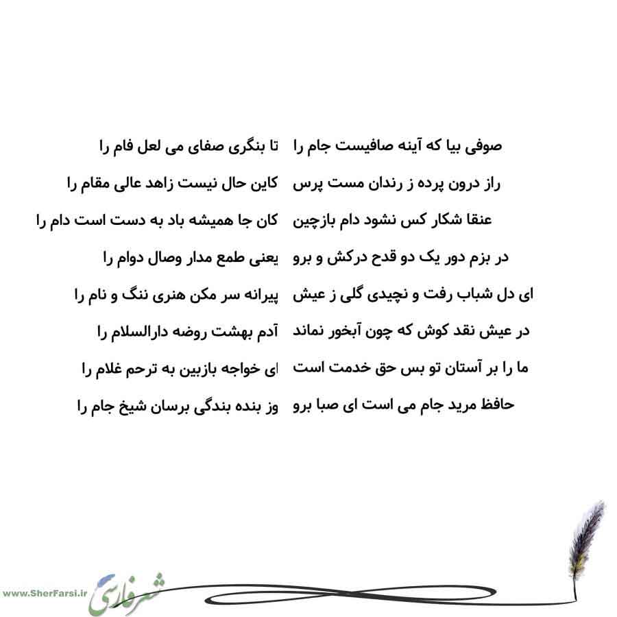 پس زمینه سفید متن نوشته:  تا بنگری صفای می لعل فام را
کاین حال نیست زاهد عالی مقام را
کان جا همیشه باد به دست است دام را
یعنی طمع مدار وصال دوام را
پیرانه سر مکن هنری ننگ و نام را
آدم بهشت روضه دارالسلام را
ای خواجه بازبین به ترحم غلام را
وز بنده بندگی برسان شیخ جام را صوفی بیا که آینه صافیست جام را
راز درون پرده ز رندان مست پرس
عنقا شکار کس نشود دام بازچین
در بزم دور یک دو قدح درکش و برو
ای دل شباب رفت و نچیدی گلی ز عیش
در عیش نقد کوش که چون آبخور نماند
ما را بر آستان تو بس حق خدمت است
حافظ مری