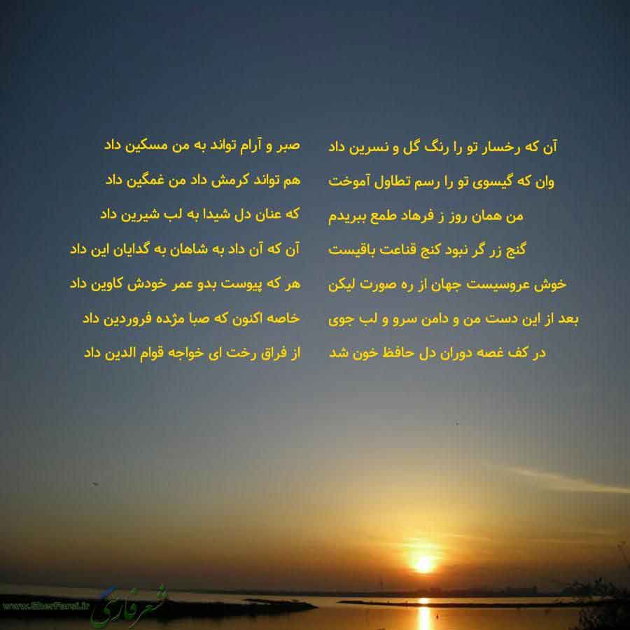 پس زمینه غروب خورشید متن نوشته:  آن که رخسار تو را رنگ گل و نسرین داد
وان که گیسوی تو را رسم تطاول آموخت
من همان روز ز فرهاد طمع ببریدم
گنج زر گر نبود کنج قناعت باقیست
خوش عروسیست جهان از ره صورت لیکن
بعد از این دست من و دامن سرو و لب جوی
در کف غصه دوران دل حافظ خون شد صبر و آرام تواند به من مسکین داد
هم تواند کرمش داد من غمگین داد
که عنان دل شیدا به لب شیرین داد
آن که آن داد به شاهان به گدایان این داد
هر که پیوست بدو عمر خودش کاوین داد
خاصه اکنون که صبا مژده فروردین داد
از فراق رخت ای خواجه قوا