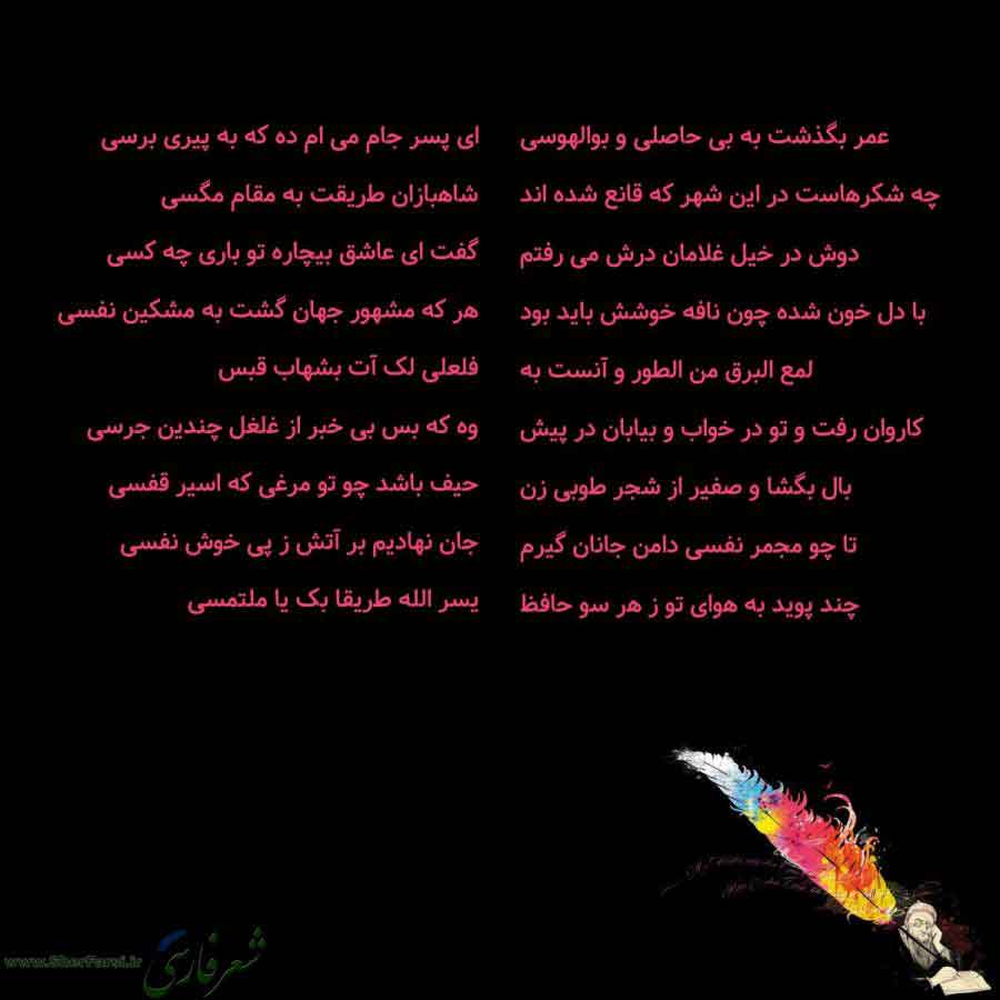 پس زمینه سیاه متن نوشته:  عمر بگذشت به بی حاصلی و بوالهوسی
چه شکرهاست در این شهر که قانع شده اند
دوش در خیل غلامان درش می رفتم
با دل خون شده چون نافه خوشش باید بود
لمع البرق من الطور و آنست به
کاروان رفت و تو در خواب و بیابان در پیش
بال بگشا و صفیر از شجر طوبی زن
تا چو مجمر نفسی دامن جانان گیرم
چند پوید به هوای تو ز هر سو حافظ ای پسر جام می ام ده که به پیری برسی
شاهبازان طریقت به مقام مگسی
گفت ای عاشق بیچاره تو باری چه کسی
هر که مشهور جهان گشت به مشکین نفسی
فلعلی لک آت بشهاب قبس
وه که بس بی خبر 