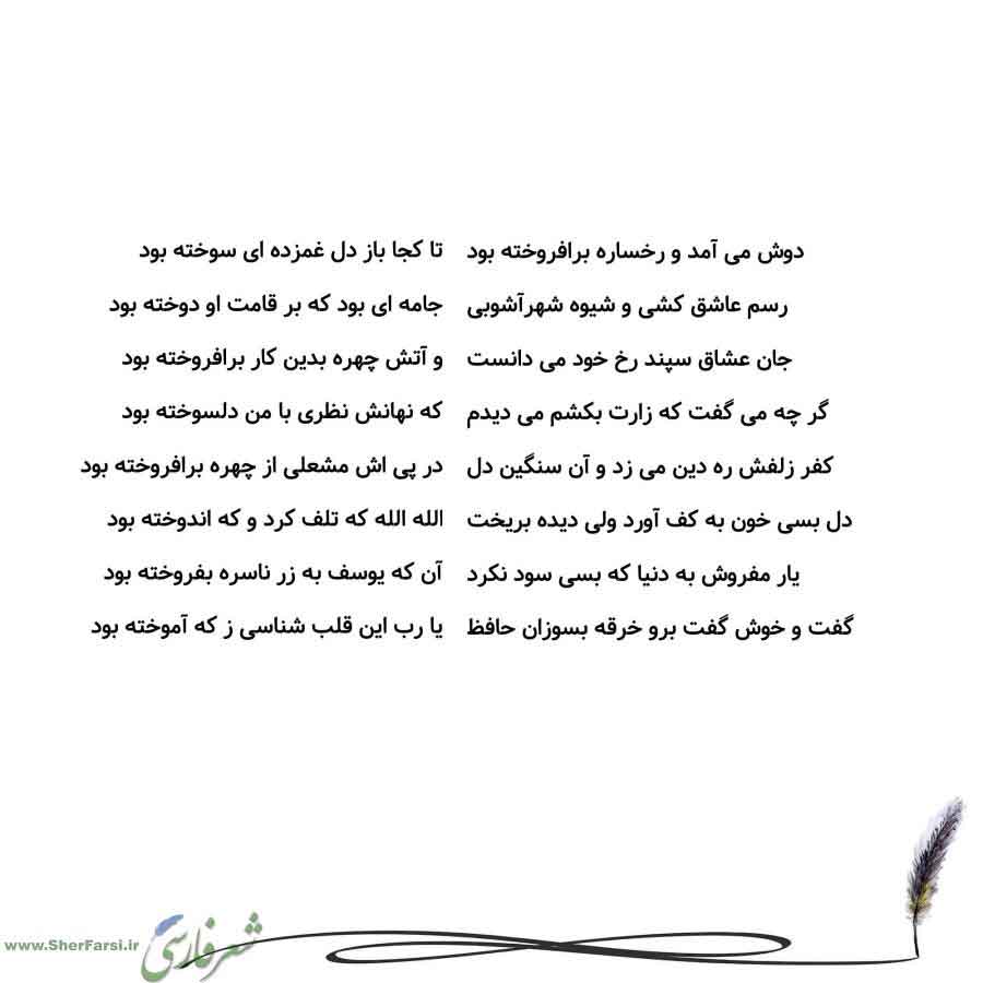 پس زمینه سفید متن نوشته:  تا کجا باز دل غمزده ای سوخته بود
جامه ای بود که بر قامت او دوخته بود
و آتش چهره بدین کار برافروخته بود
که نهانش نظری با من دلسوخته بود
در پی اش مشعلی از چهره برافروخته بود
الله الله که تلف کرد و که اندوخته بود
آن که یوسف به زر ناسره بفروخته بود
یا رب این قلب شناسی ز که آموخته بود دوش می آمد و رخساره برافروخته بود
رسم عاشق کشی و شیوه شهرآشوبی
جان عشاق سپند رخ خود می دانست
گر چه می گفت که زارت بکشم می دیدم
کفر زلفش ره دین می زد و آن سنگین دل
دل بسی خون به کف آورد ولی دیده