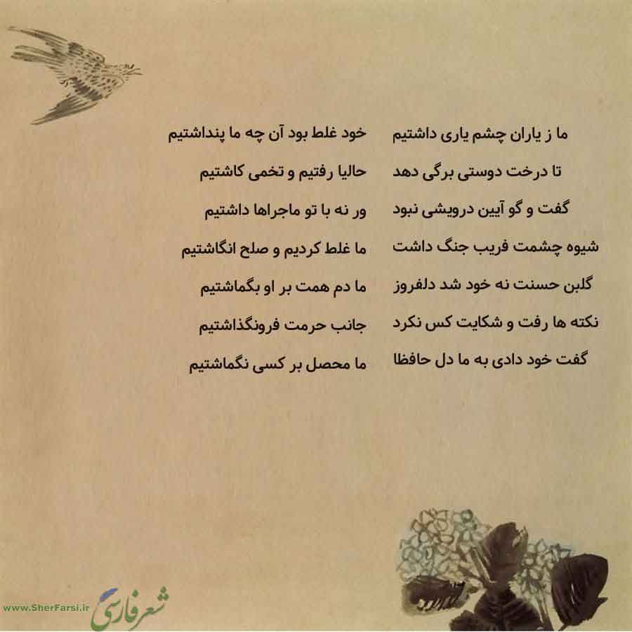 پس زمینه کاهی متن نوشته:  خود غلط بود آن چه ما پنداشتیم
حالیا رفتیم و تخمی کاشتیم
ور نه با تو ماجراها داشتیم
ما غلط کردیم و صلح انگاشتیم
ما دم همت بر او بگماشتیم
جانب حرمت فرونگذاشتیم
ما محصل بر کسی نگماشتیم ما ز یاران چشم یاری داشتیم
تا درخت دوستی برگی دهد
گفت و گو آیین درویشی نبود
شیوه چشمت فریب جنگ داشت
گلبن حسنت نه خود شد دلفروز
نکته ها رفت و شکایت کس نکرد
گفت خود دادی به ما دل حافظا