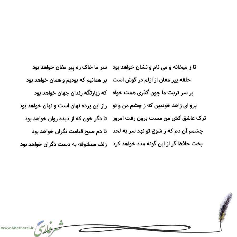 پس زمینه سفید متن نوشته:  سر ما خاک ره پیر مغان خواهد بود
بر همانیم که بودیم و همان خواهد بود
که زیارتگه رندان جهان خواهد بود
راز این پرده نهان است و نهان خواهد بود
تا دگر خون که از دیده روان خواهد بود
تا دم صبح قیامت نگران خواهد بود
زلف معشوقه به دست دگران خواهد بود تا ز میخانه و می نام و نشان خواهد بود
حلقه پیر مغان از ازلم در گوش است
بر سر تربت ما چون گذری همت خواه
برو ای زاهد خودبین که ز چشم من و تو
ترک عاشق کش من مست برون رفت امروز
چشمم آن دم که ز شوق تو نهد سر به لحد
بخت حافظ گر از این گون