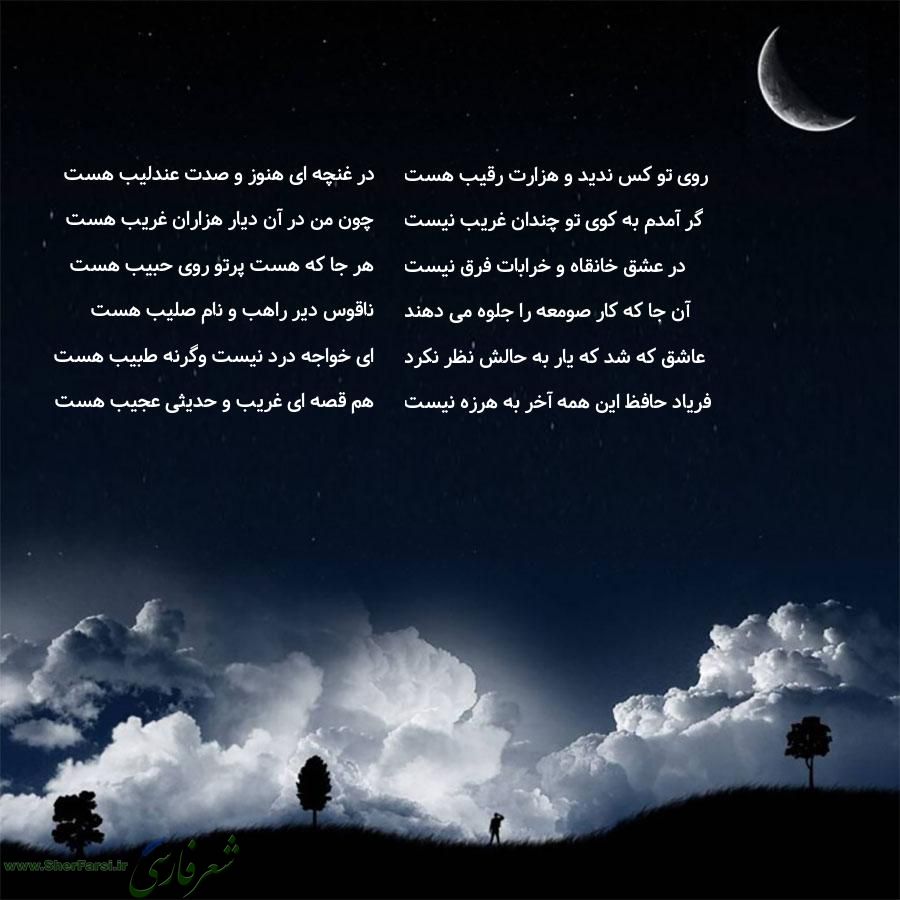 پس زمینه شب متن نوشته:  در غنچه ای هنوز و صدت عندلیب هست
چون من در آن دیار هزاران غریب هست
هر جا که هست پرتو روی حبیب هست
ناقوس دیر راهب و نام صلیب هست
ای خواجه درد نیست وگرنه طبیب هست
هم قصه ای غریب و حدیثی عجیب هست روی تو کس ندید و هزارت رقیب هست
گر آمدم به کوی تو چندان غریب نیست
در عشق خانقاه و خرابات فرق نیست
آن جا که کار صومعه را جلوه می دهند
عاشق که شد که یار به حالش نظر نکرد
فریاد حافظ این همه آخر به هرزه نیست