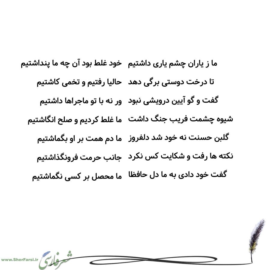 پس زمینه سفید متن نوشته:  خود غلط بود آن چه ما پنداشتیم
حالیا رفتیم و تخمی کاشتیم
ور نه با تو ماجراها داشتیم
ما غلط کردیم و صلح انگاشتیم
ما دم همت بر او بگماشتیم
جانب حرمت فرونگذاشتیم
ما محصل بر کسی نگماشتیم ما ز یاران چشم یاری داشتیم
تا درخت دوستی برگی دهد
گفت و گو آیین درویشی نبود
شیوه چشمت فریب جنگ داشت
گلبن حسنت نه خود شد دلفروز
نکته ها رفت و شکایت کس نکرد
گفت خود دادی به ما دل حافظا