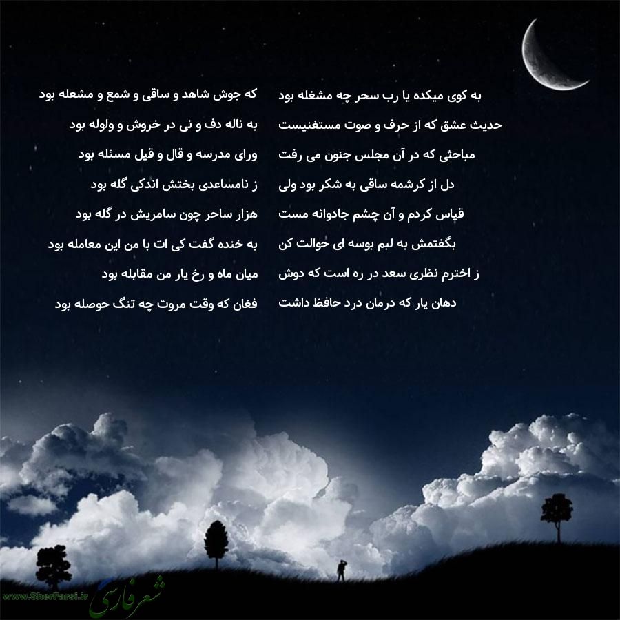 پس زمینه شب متن نوشته:  که جوش شاهد و ساقی و شمع و مشعله بود
به ناله دف و نی در خروش و ولوله بود
ورای مدرسه و قال و قیل مسئله بود
ز نامساعدی بختش اندکی گله بود
هزار ساحر چون سامریش در گله بود
به خنده گفت کی ات با من این معامله بود
میان ماه و رخ یار من مقابله بود
فغان که وقت مروت چه تنگ حوصله بود به کوی میکده یا رب سحر چه مشغله بود
حدیث عشق که از حرف و صوت مستغنیست
مباحثی که در آن مجلس جنون می رفت
دل از کرشمه ساقی به شکر بود ولی
قیاس کردم و آن چشم جادوانه مست
بگفتمش به لبم بوسه ای حوالت کن
ز اختر